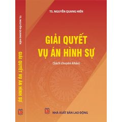 Giải Quyết Vụ Án Hình Sự - Sách Chuyên Khảo Pháp Luật Tố Tụng Hình Sự của TS. Nguyễn Quang Hiền - NXB Lao Động 2022